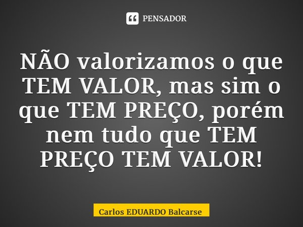 ⁠NÃO valorizamos o que TEM VALOR, mas sim o que TEM PREÇO, porém nem tudo que TEM PREÇO TEM VALOR!... Frase de Carlos EDUARDO Balcarse.