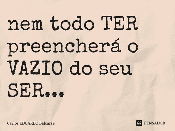 ⁠nem todo TER preencherá o VAZIO do seu SER...... Frase de Carlos EDUARDO Balcarse.