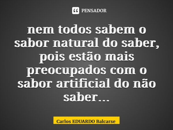 ⁠nem todos sabem o sabor natural do saber, pois estão mais preocupados com o sabor artificial do não saber…... Frase de Carlos EDUARDO Balcarse.