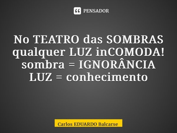 No TEATRO das SOMBRAS qualquer LUZ inCOMODA! sombra = IGNORÂNCIA LUZ = conhecimento ⁠... Frase de Carlos EDUARDO Balcarse.