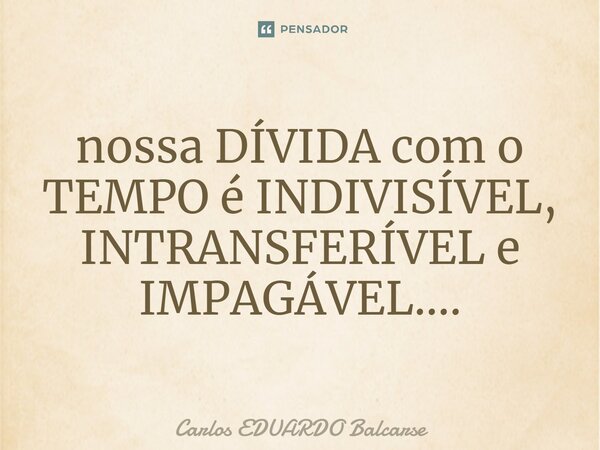 ⁠nossa DÍVIDA com o TEMPO é INDIVISÍVEL, INTRANSFERÍVEL e IMPAGÁVEL....... Frase de Carlos EDUARDO Balcarse.