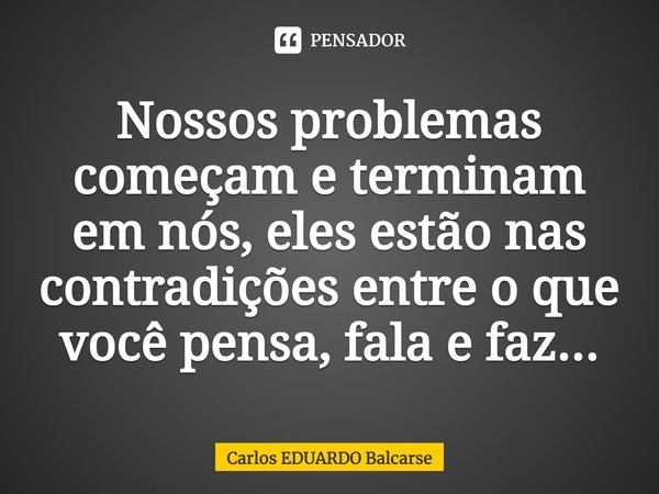 Nossos problemas começam e terminam em nós, eles estão nas contradições entre o que você pensa, fala e faz...... Frase de Carlos EDUARDO Balcarse.