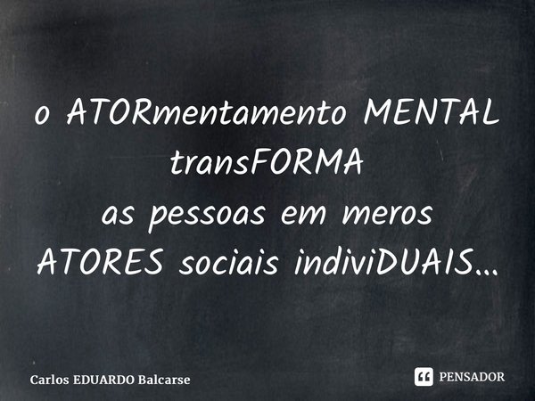 ⁠o ATORmentamento MENTAL transFORMA as pessoas em meros ATORES sociais indiviDUAIS…... Frase de Carlos EDUARDO Balcarse.