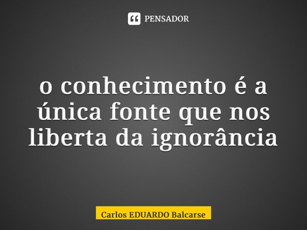 ⁠o conhecimento é a única fonte que nos liberta da ignorância... Frase de Carlos EDUARDO Balcarse.