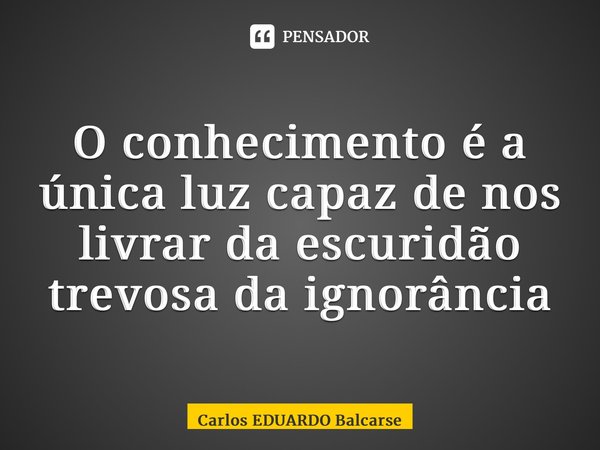 ⁠O conhecimento é a única luz capaz de nos livrar da escuridão trevosa da ignorância... Frase de Carlos EDUARDO Balcarse.