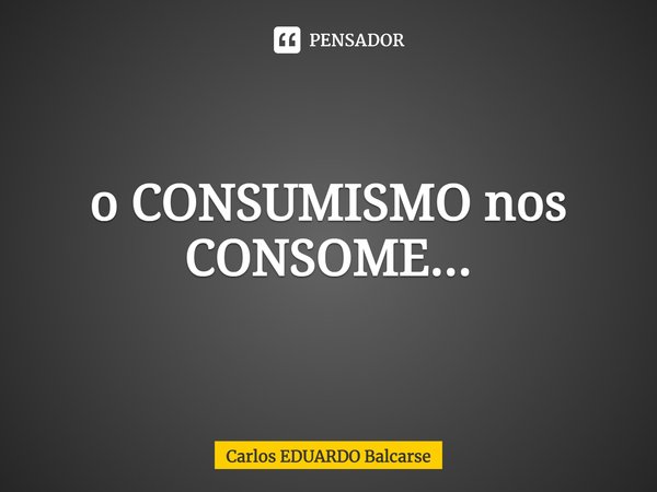 ⁠o CONSUMISMO nos CONSOME...... Frase de Carlos EDUARDO Balcarse.