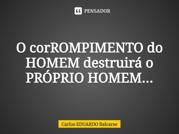 O corROMPIMENTO do HOMEM destruirá o PRÓPRIO HOMEM...... Frase de Carlos EDUARDO Balcarse.