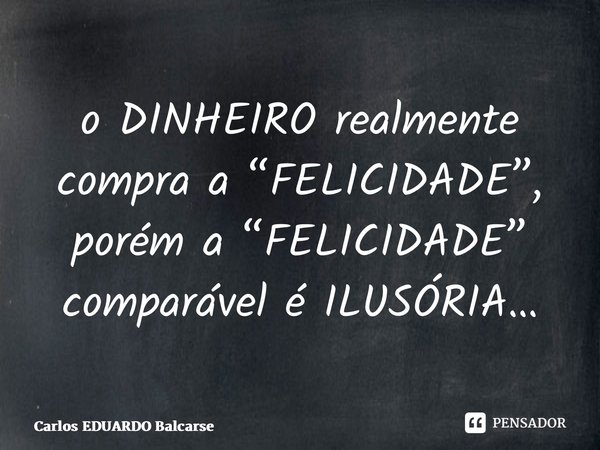 ⁠o DINHEIRO realmente compra a “FELICIDADE”, porém a “FELICIDADE” comparável é ILUSÓRIA…... Frase de Carlos EDUARDO Balcarse.