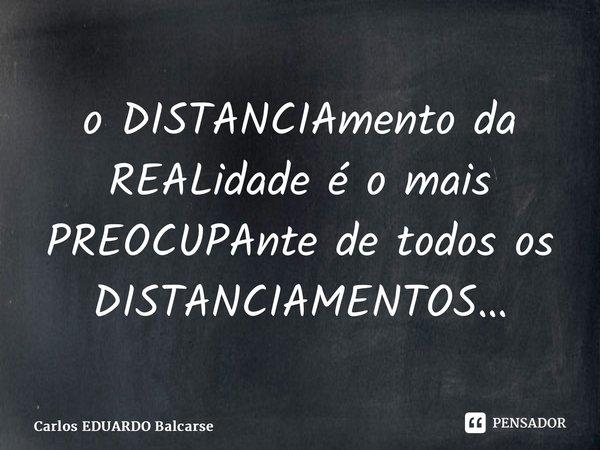 ⁠o DISTANCIAmento da REALidade é o mais PREOCUPAnte de todos os DISTANCIAMENTOS…... Frase de Carlos EDUARDO Balcarse.