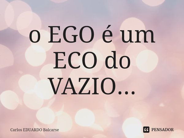 o EGO é um ECO do VAZIO...... Frase de Carlos EDUARDO Balcarse.