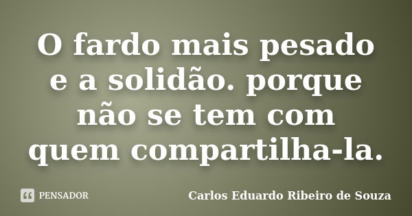 O fardo mais pesado e a solidão. porque não se tem com quem compartilha-la.... Frase de Carlos Eduardo Ribeiro de Souza.