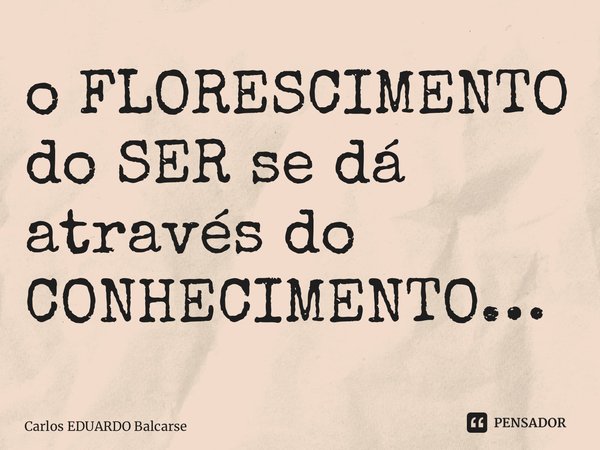 ⁠o FLORESCIMENTO do SER se dá através do CONHECIMENTO…... Frase de Carlos EDUARDO Balcarse.