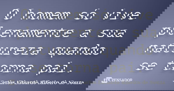 O homem só vive plenamente a sua natureza quando se torna pai.... Frase de Carlos Eduardo Ribeiro de Souza.
