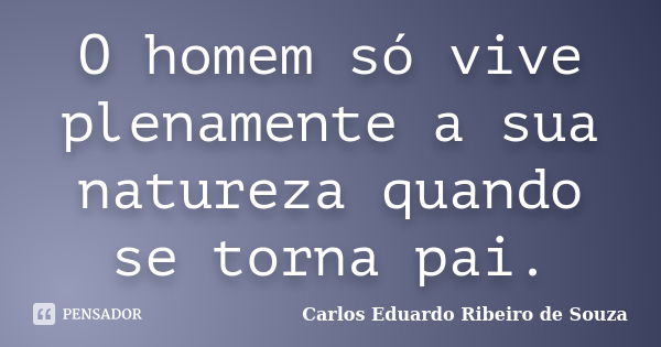 O homem só vive plenamente a sua natureza quando se torna pai.... Frase de Carlos Eduardo Ribeiro de Souza.