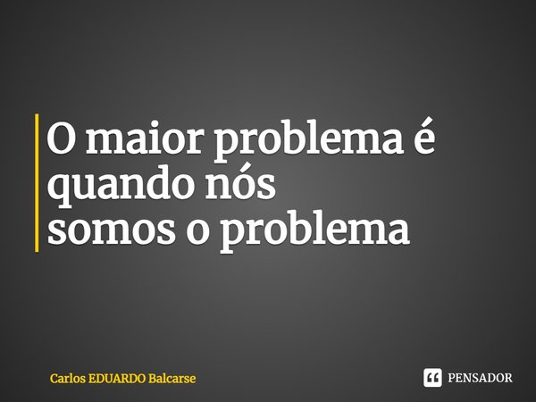 O maior problema é quando nós
somos o problema... Frase de Carlos EDUARDO Balcarse.