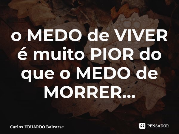 ⁠o MEDO de VIVER é muito PIOR do que o MEDO de MORRER…... Frase de Carlos EDUARDO Balcarse.