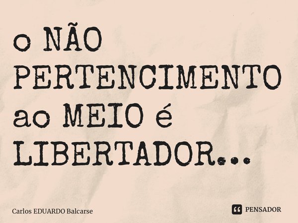 ⁠o NÃO PERTENCIMENTO ao MEIO é LIBERTADOR…... Frase de Carlos EDUARDO Balcarse.