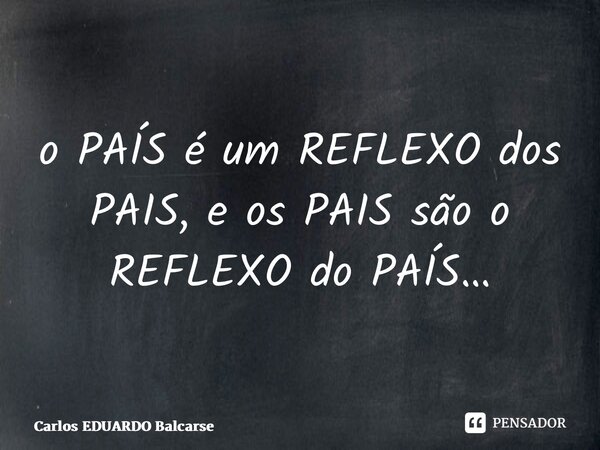 ⁠o PAÍS é um REFLEXO dos PAIS, e os PAIS são o REFLEXO do PAÍS…... Frase de Carlos EDUARDO Balcarse.