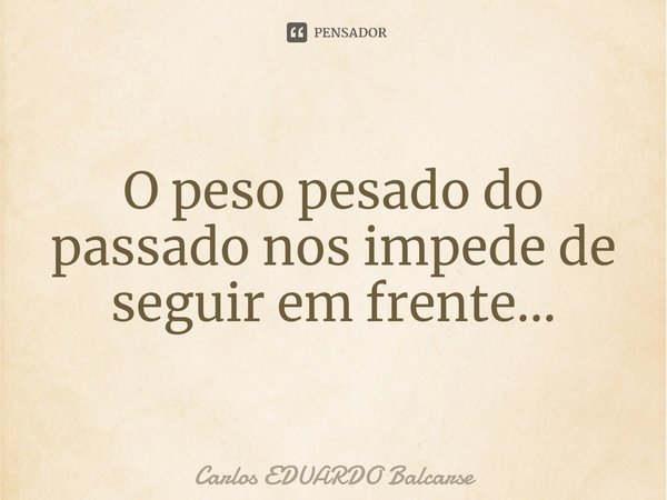 O peso pesado do passado nos impede de seguir em frente...... Frase de Carlos EDUARDO Balcarse.