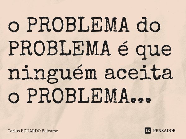 ⁠o PROBLEMA do PROBLEMA é que ninguém aceita o PROBLEMA...... Frase de Carlos EDUARDO Balcarse.