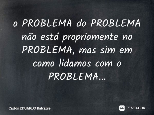 ⁠o PROBLEMA do PROBLEMA não está propriamente no PROBLEMA, mas sim em como lidamos com o PROBLEMA...... Frase de Carlos EDUARDO Balcarse.