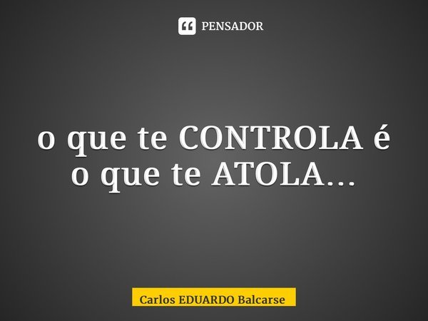 ⁠o que te CONTROLA é o que te ATOLA…... Frase de Carlos EDUARDO Balcarse.