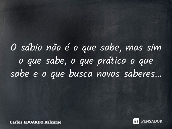 ⁠O sábio não é o que sabe, mas sim o que sabe, o que prática o que sabe e o que busca novos saberes…... Frase de Carlos EDUARDO Balcarse.