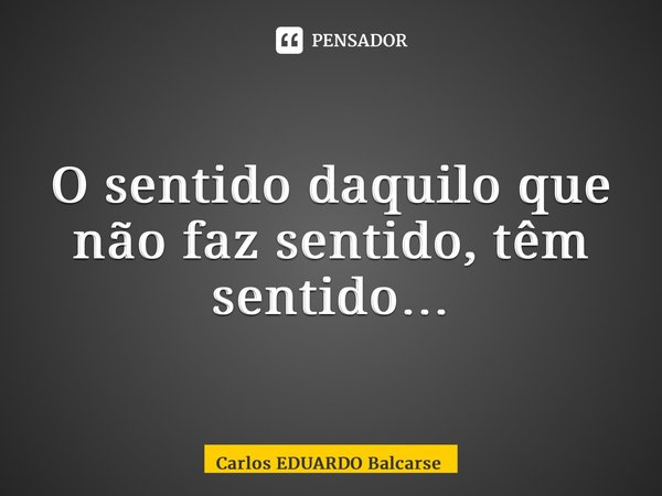 ⁠O sentido daquilo que não faz sentido, têm sentido…... Frase de Carlos EDUARDO Balcarse.