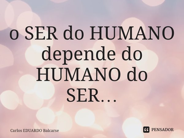 o ⁠SER do HUMANO depende do HUMANO do SER…... Frase de Carlos EDUARDO Balcarse.