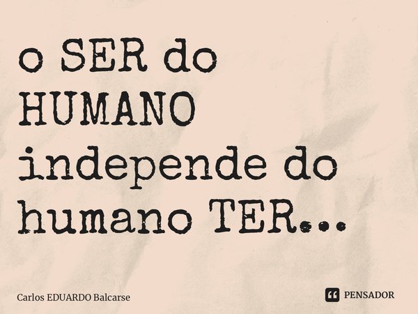 ⁠o SER do HUMANO independe do humano TER…... Frase de Carlos EDUARDO Balcarse.