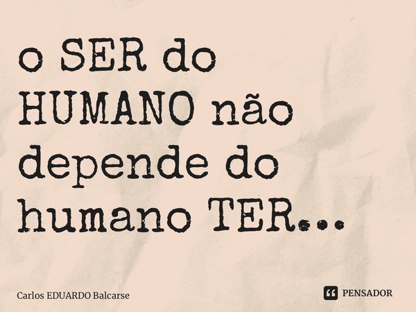 ⁠o SER do HUMANO não depende do humano TER…... Frase de Carlos EDUARDO Balcarse.