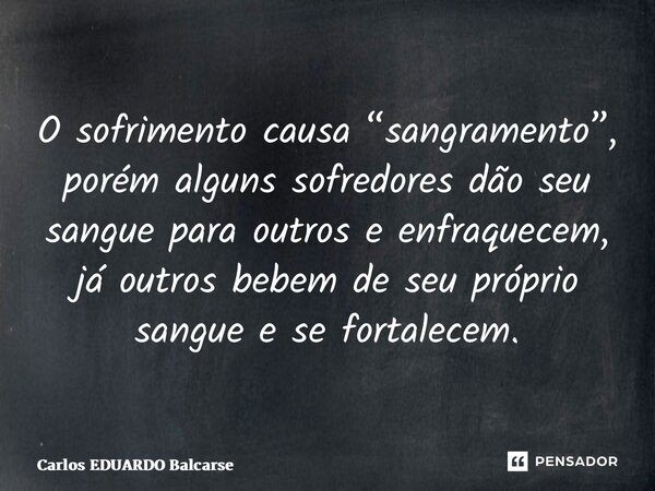 ⁠O sofrimento causa “sangramento”, porém alguns sofredores dão seu sangue para outros e enfraquecem, já outros bebem de seu próprio sangue e se fortalecem.... Frase de Carlos EDUARDO Balcarse.