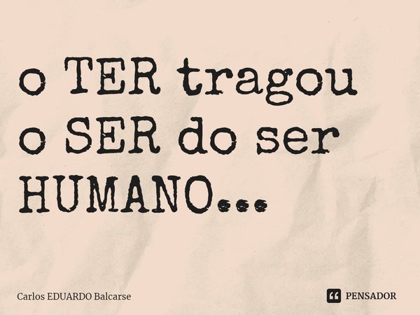 ⁠o TER tragou o SER do ser HUMANO...... Frase de Carlos EDUARDO Balcarse.
