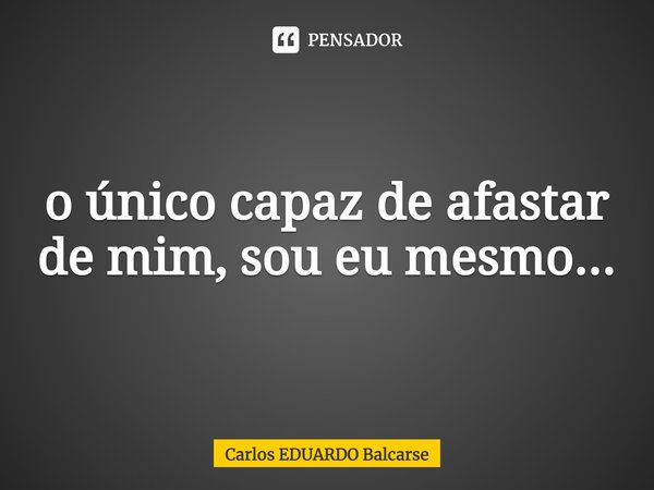⁠o único capaz de afastar de mim, sou eu mesmo...... Frase de Carlos EDUARDO Balcarse.