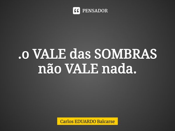 .⁠o VALE das SOMBRAS não VALE nada.... Frase de Carlos EDUARDO Balcarse.