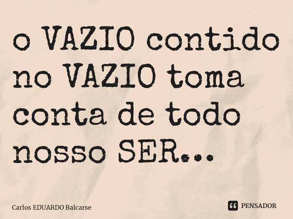 ⁠o VAZIO contido no VAZIO toma conta de todo nosso SER…... Frase de Carlos EDUARDO Balcarse.