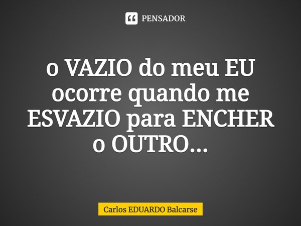 o VAZIO do meu EU ocorre quando me ESVAZIO para ENCHER
o OUTRO...... Frase de Carlos EDUARDO Balcarse.