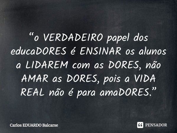 ⁠“o VERDADEIRO papel dos educaDORES é ENSINAR os alunos a LIDAREM com as DORES, não AMAR as DORES, pois a VIDA REAL não é para amaDORES.”... Frase de Carlos EDUARDO Balcarse.