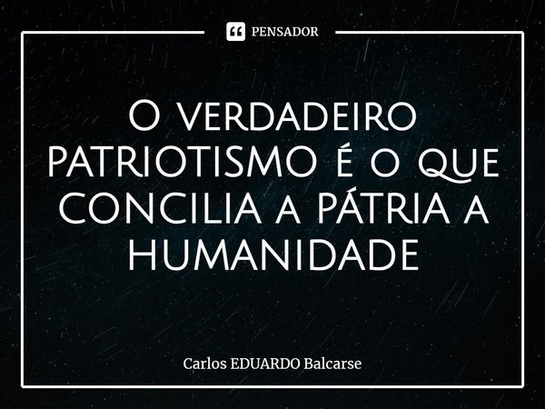 ⁠O verdadeiro PATRIOTISMO é o que CONCILIA a PÁTRIA a HUMANIDADE... Frase de Carlos EDUARDO Balcarse.