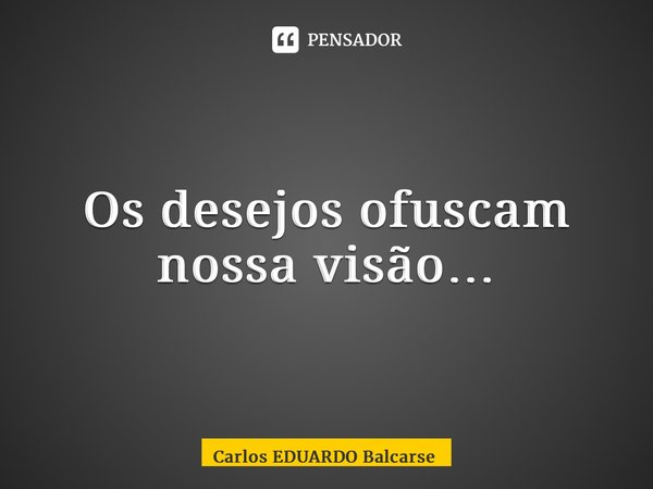 Os desejos ofuscam nossa visão…... Frase de Carlos EDUARDO Balcarse.