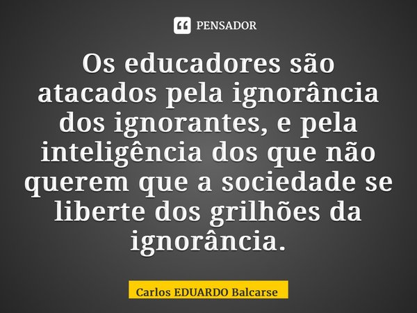 ⁠Os educadores são atacados pela ignorância dos ignorantes, e pela inteligência dos que não querem que a sociedade se liberte dos grilhões da ignorância.... Frase de Carlos EDUARDO Balcarse.
