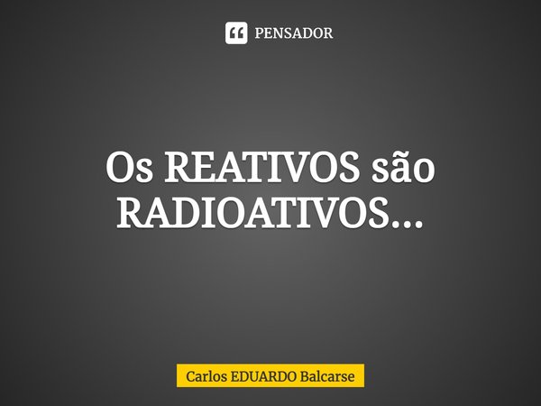 ⁠Os REATIVOS são RADIOATIVOS...... Frase de Carlos EDUARDO Balcarse.