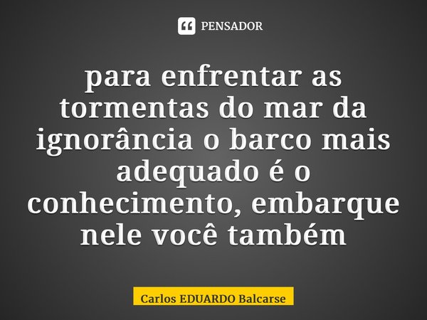 ⁠para enfrentar as tormentas do mar da ignorância o barco mais adequado é o conhecimento, embarque nele você também... Frase de Carlos EDUARDO Balcarse.