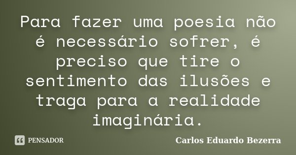 Para fazer uma poesia não é necessário sofrer, é preciso que tire o sentimento das ilusões e traga para a realidade imaginária.... Frase de Carlos Eduardo Bezerra.