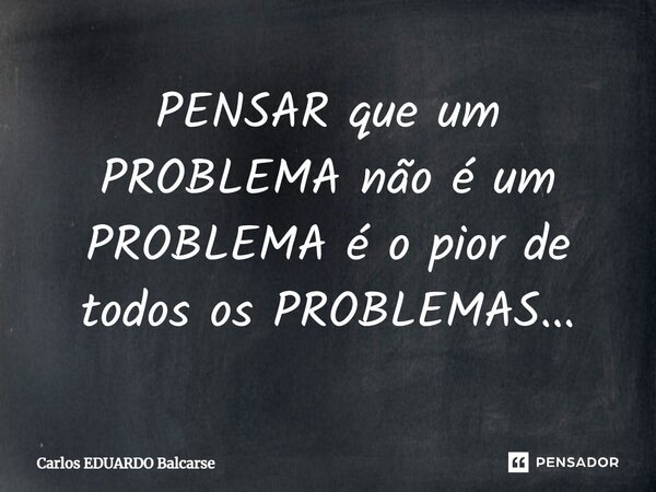 ⁠PENSAR que um PROBLEMA não é um PROBLEMA é o pior de todos os PROBLEMAS...... Frase de Carlos EDUARDO Balcarse.