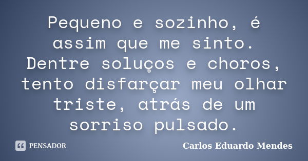 Pequeno e sozinho, é assim que me sinto. Dentre soluços e choros, tento disfarçar meu olhar triste, atrás de um sorriso pulsado.... Frase de Carlos Eduardo Mendes.