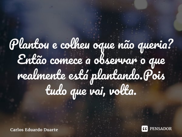 ⁠⁠⁠Plantou e colheu oque não queria? Então comece a observar o que realmente está plantando.Pois tudo que vai, volta.... Frase de Carlos Eduardo Duarte.