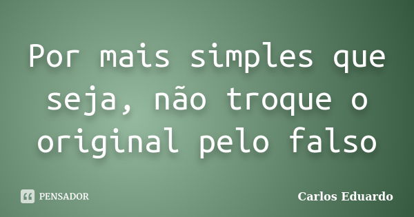 Por mais simples que seja, não troque o original pelo falso... Frase de Carlos Eduardo.