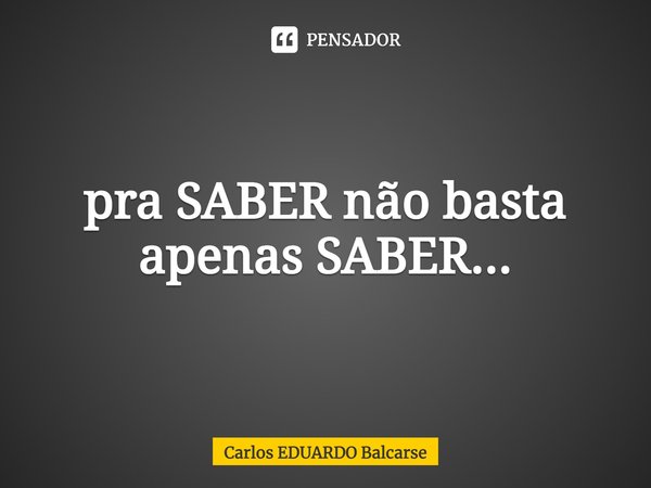 ⁠pra SABER não basta apenas SABER...... Frase de Carlos EDUARDO Balcarse.