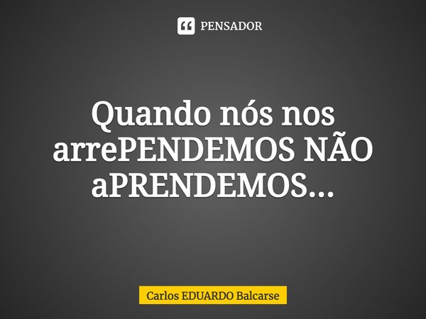 Quando nós nos arrePENDEMOS NÃO aPRENDEMOS...... Frase de Carlos EDUARDO Balcarse.